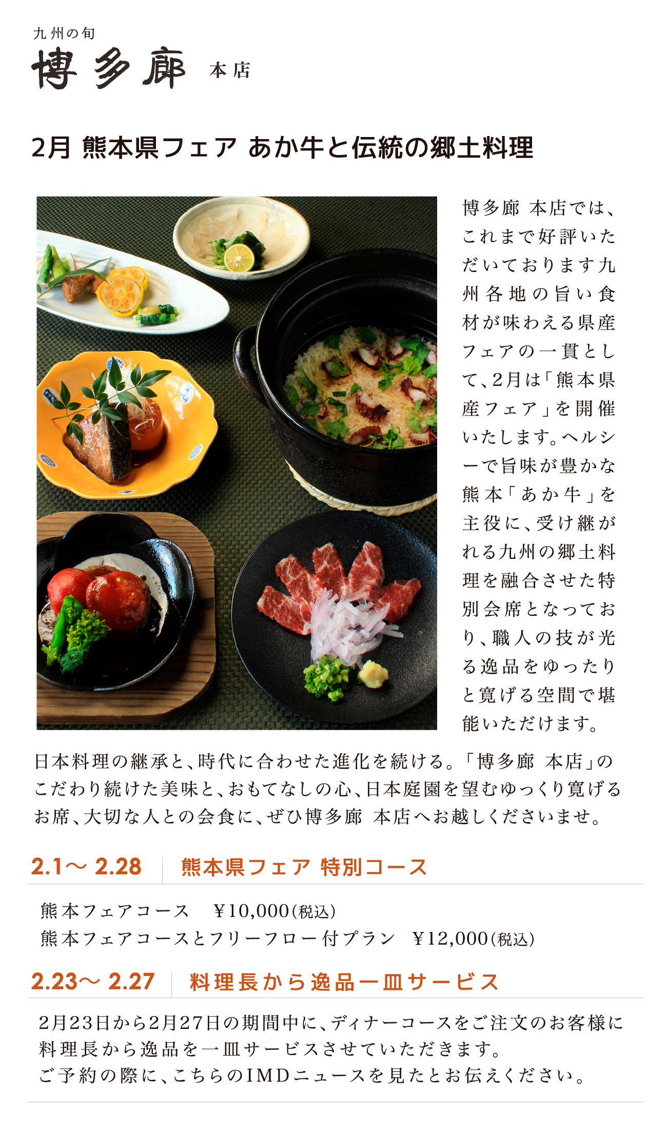 2月 熊本県フェア あか牛と伝統の郷土料理
博多廊 本店では、
これまで好評いた
だいております九
州各地の旨い食
材が味わえる県産
フェアの一貫とし
て、2月は「熊本県
産フェア」を開催
いたします。ヘルシ
ーで旨味が豊かな
熊本「あか牛」を
主役に、受け継が
れる九州の郷土料
理を融合させた特
別会席となってお
り、職人の技が光
る逸品をゆったり
と寛げる空間で堪
能いただけます。
日本料理の継承と、時代に合わせた進化を続ける。 「博多廊 本店」の
こだわり続けた美味と、おもてなしの心、日本庭園を望むゆっくり寛げる
お席、大切な人との会食に、ぜひ博多廊 本店へお越しくださいませ。